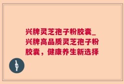 兴牌灵芝孢子粉胶囊_兴牌高品质灵芝孢子粉胶囊，健康养生新选择