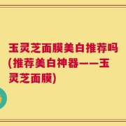 玉灵芝面膜美白推荐吗(推荐美白神器——玉灵芝面膜)
