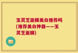 玉灵芝面膜美白推荐吗(推荐美白神器——玉灵芝面膜)