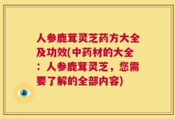 人参鹿茸灵芝药方大全及功效(中药材的大全：人参鹿茸灵芝，您需要了解的全部内容)