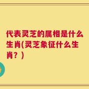 代表灵芝的属相是什么生肖(灵芝象征什么生肖？)