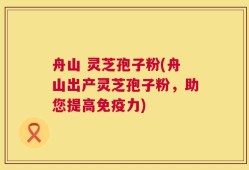 舟山 灵芝孢子粉(舟山出产灵芝孢子粉，助您提高免疫力)