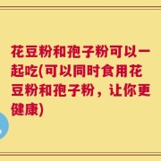 花豆粉和孢子粉可以一起吃(可以同时食用花豆粉和孢子粉，让你更健康)