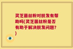 灵芝菌丝粉对脱发有帮助吗(灵芝菌丝粉是否有助于解决脱发问题？)