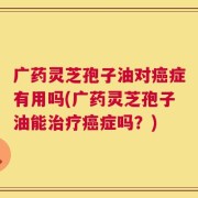 广药灵芝孢子油对癌症有用吗(广药灵芝孢子油能治疗癌症吗？)