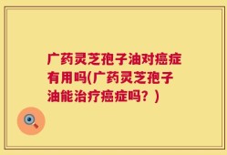 广药灵芝孢子油对癌症有用吗(广药灵芝孢子油能治疗癌症吗？)