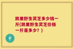 凯里野生灵芝多少钱一斤(凯里野生灵芝价格一斤是多少？)