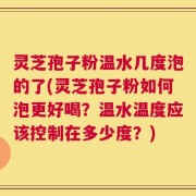 灵芝孢子粉温水几度泡的了(灵芝孢子粉如何泡更好喝？温水温度应该控制在多少度？)