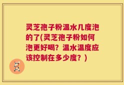 灵芝孢子粉温水几度泡的了(灵芝孢子粉如何泡更好喝？温水温度应该控制在多少度？)