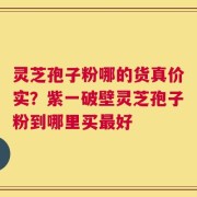 灵芝孢子粉哪的货真价实？紫一破壁灵芝孢子粉到哪里买最好