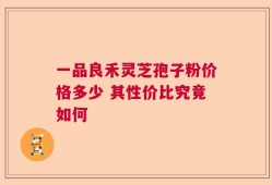 一品良禾灵芝孢子粉价格多少 其性价比究竟如何
