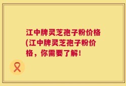 江中牌灵芝孢子粉价格(江中牌灵芝孢子粉价格，你需要了解！