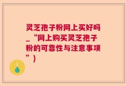 灵芝孢子粉网上买好吗_“网上购买灵芝孢子粉的可靠性与注意事项”)