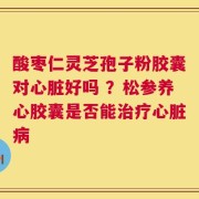 酸枣仁灵芝孢子粉胶囊对心脏好吗 ？松参养心胶囊是否能治疗心脏病