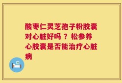 酸枣仁灵芝孢子粉胶囊对心脏好吗 ？松参养心胶囊是否能治疗心脏病