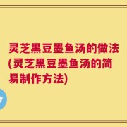 灵芝黑豆墨鱼汤的做法(灵芝黑豆墨鱼汤的简易制作方法)