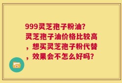 999灵芝孢子粉油？灵芝孢子油价格比较高，想买灵芝孢子粉代替，效果会不怎么好吗？