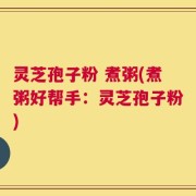 灵芝孢子粉 煮粥(煮粥好帮手：灵芝孢子粉)