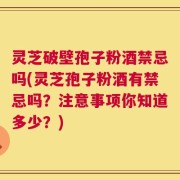 灵芝破壁孢子粉酒禁忌吗(灵芝孢子粉酒有禁忌吗？注意事项你知道多少？)