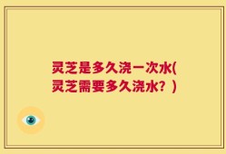 灵芝是多久浇一次水(灵芝需要多久浇水？)