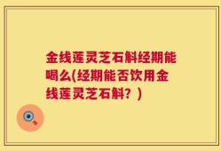 金线莲灵芝石斛经期能喝么(经期能否饮用金线莲灵芝石斛？)