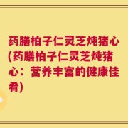 药膳柏子仁灵芝炖猪心(药膳柏子仁灵芝炖猪心：营养丰富的健康佳肴)