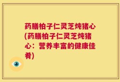 药膳柏子仁灵芝炖猪心(药膳柏子仁灵芝炖猪心：营养丰富的健康佳肴)