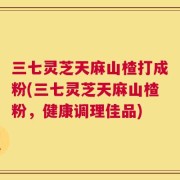 三七灵芝天麻山楂打成粉(三七灵芝天麻山楂粉，健康调理佳品)