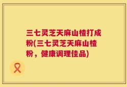 三七灵芝天麻山楂打成粉(三七灵芝天麻山楂粉，健康调理佳品)