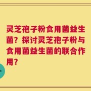 灵芝孢子粉食用菌益生菌？探讨灵芝孢子粉与食用菌益生菌的联合作用？