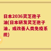 日本2036灵芝孢子油(日本研发灵芝孢子油，或改善人类免疫系统)