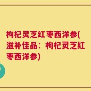 枸杞灵芝红枣西洋参(滋补佳品：枸杞灵芝红枣西洋参)