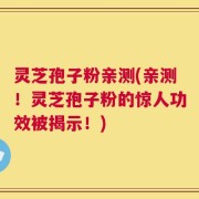 灵芝孢子粉亲测(亲测！灵芝孢子粉的惊人功效被揭示！)