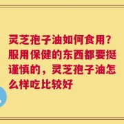 灵芝孢子油如何食用？服用保健的东西都要挺谨慎的，灵芝孢子油怎么样吃比较好