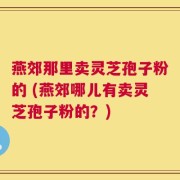 燕郊那里卖灵芝孢子粉的 (燕郊哪儿有卖灵芝孢子粉的？)