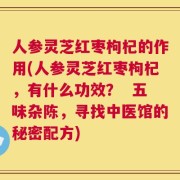 人参灵芝红枣枸杞的作用(人参灵芝红枣枸杞，有什么功效？  五味杂陈，寻找中医馆的秘密配方)