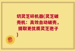 切灵芝碎机器(灵芝破壳机：高效自动破壳， 提取更优质灵芝孢子)