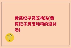 黄芪杞子灵芝鸡汤(黄芪杞子灵芝炖鸡的滋补汤)
