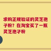 求购正规验证的灵芝孢子粉？在淘宝买了一瓶灵芝孢孑粉