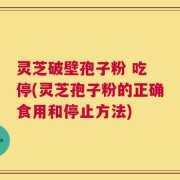 灵芝破壁孢子粉 吃 停(灵芝孢子粉的正确食用和停止方法)