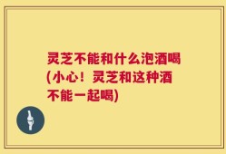灵芝不能和什么泡酒喝(小心！灵芝和这种酒不能一起喝)