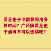 灵芝孢子油需要服用多长时间？广药牌灵芝孢子油可不可以连续吃？