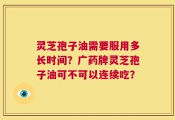 灵芝孢子油需要服用多长时间？广药牌灵芝孢子油可不可以连续吃？