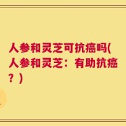 人参和灵芝可抗癌吗(人参和灵芝：有助抗癌？)