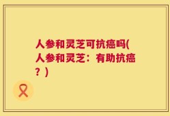 人参和灵芝可抗癌吗(人参和灵芝：有助抗癌？)