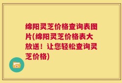 绵阳灵芝价格查询表图片(绵阳灵芝价格表大放送！让您轻松查询灵芝价格)