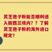 灵芝孢子粉能否顺利进入新西兰境内？？了解灵芝孢子粉的海外进口规定？