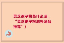 灵芝孢子粉蒸什么汤_“灵芝孢子粉滋补汤品推荐”)