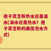 孢子灵芝粉热水还是温水(温水还是热水？孢子灵芝粉的最佳泡水方式)