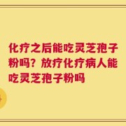 化疗之后能吃灵芝孢子粉吗？放疗化疗病人能吃灵芝孢子粉吗